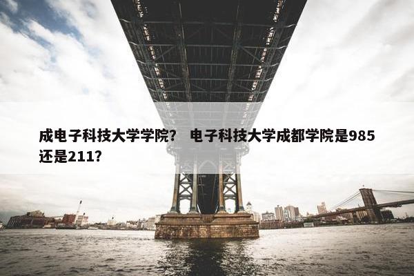 成电子科技大学学院？ 电子科技大学成都学院是985还是211？