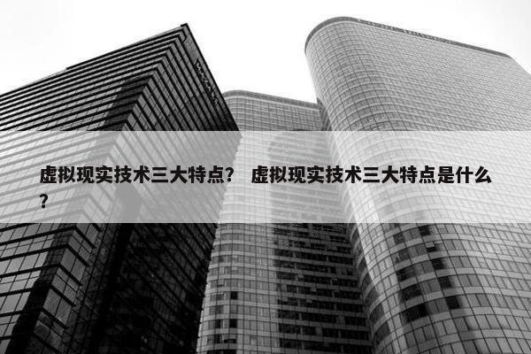 虚拟现实技术三大特点？ 虚拟现实技术三大特点是什么？