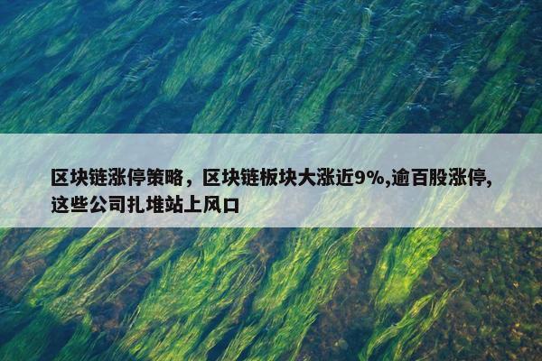 区块链涨停策略，区块链板块大涨近9%,逾百股涨停,这些公司扎堆站上风口
