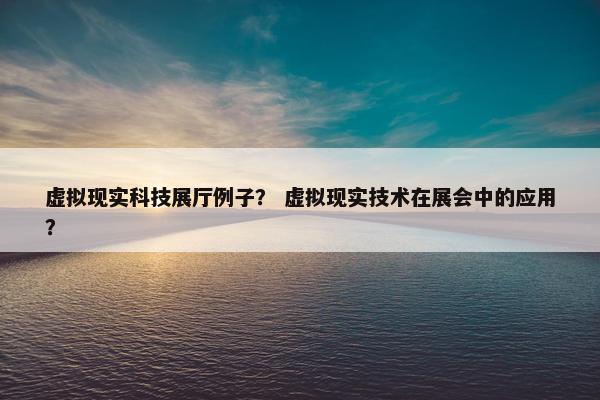 虚拟现实科技展厅例子？ 虚拟现实技术在展会中的应用？