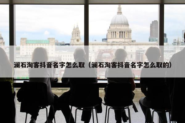 澜石淘客抖音名字怎么取（澜石淘客抖音名字怎么取的）