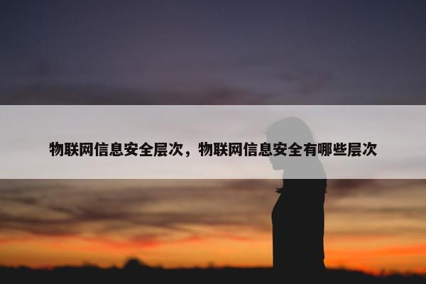 物联网信息安全层次，物联网信息安全有哪些层次