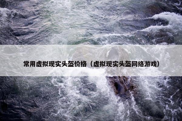 常用虚拟现实头盔价格（虚拟现实头盔网络游戏）