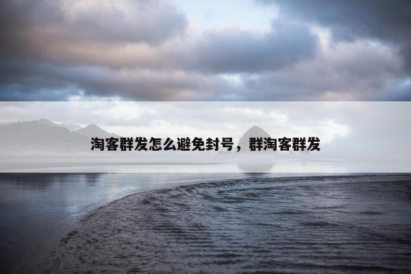 淘客群发怎么避免封号，群淘客群发