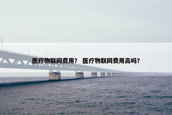 医疗物联网费用？ 医疗物联网费用高吗？