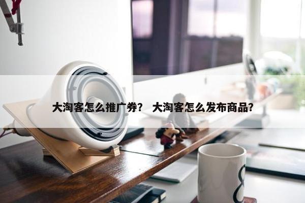 大淘客怎么推广券？ 大淘客怎么发布商品？