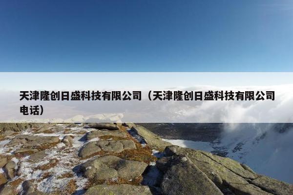 天津隆创日盛科技有限公司（天津隆创日盛科技有限公司电话）