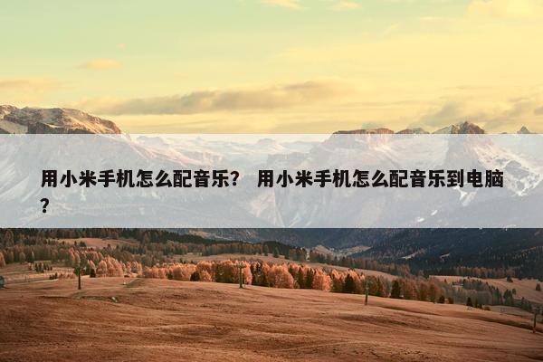 用小米手机怎么配音乐？ 用小米手机怎么配音乐到电脑？