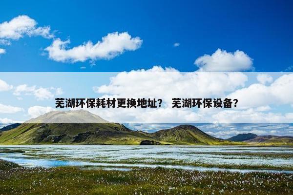 芜湖环保耗材更换地址？ 芜湖环保设备？