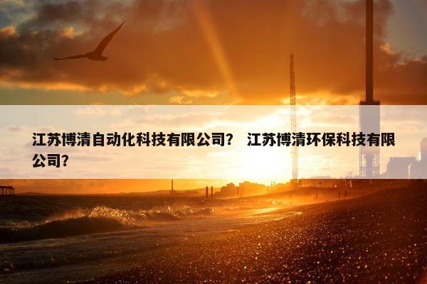 江苏博清自动化科技有限公司? 江苏博清环保科技有限公司? 江苏博清自动化科技有限公司? 江苏博清环保科技有限公司?