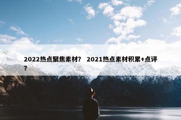2022热点聚焦素材？ 2021热点素材积累+点评？