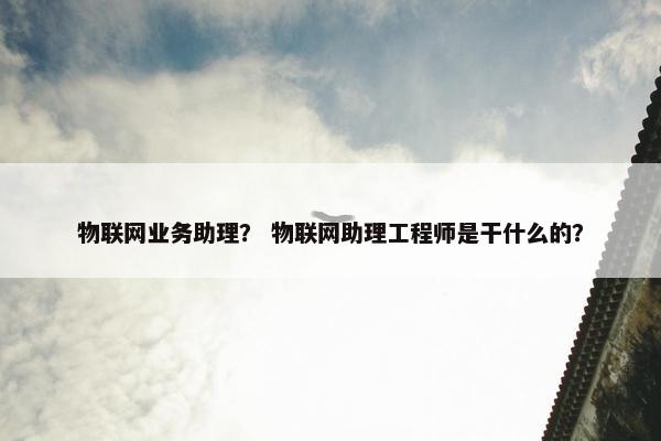 物联网业务助理？ 物联网助理工程师是干什么的？