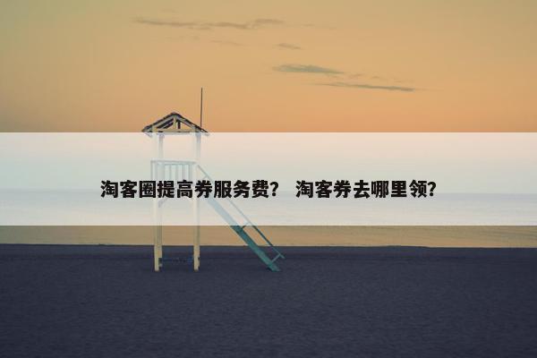 淘客圈提高券服务费？ 淘客券去哪里领？