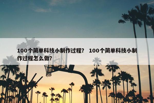100个简单科技小制作过程？ 100个简单科技小制作过程怎么做？