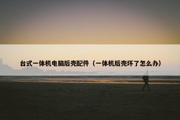 台式一体机电脑后壳配件（一体机后壳坏了怎么办）