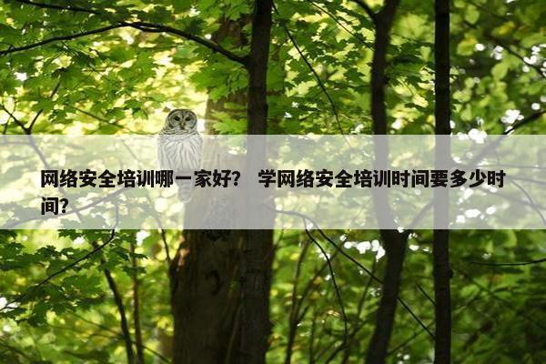 网络安全培训哪一家好？ 学网络安全培训时间要多少时间？