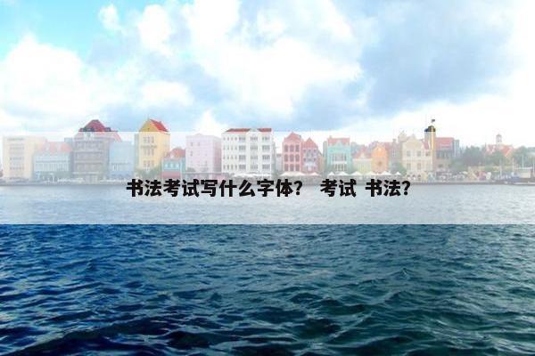 书法考试写什么字体？ 考试 书法？