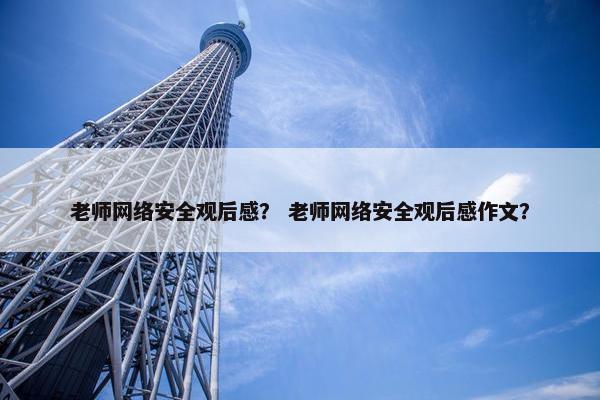 老师网络安全观后感？ 老师网络安全观后感作文？