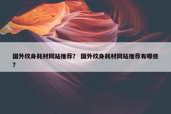 国外纹身耗材网站推荐? 国外纹身耗材网站推荐有哪些? 国外纹身耗材网站推荐? 国外纹身耗材网站推荐有哪些?