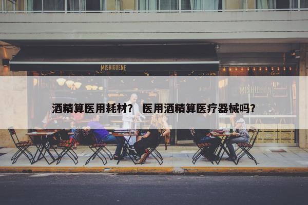 酒精算医用耗材？ 医用酒精算医疗器械吗？