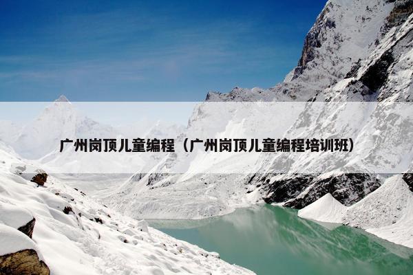 广州岗顶儿童编程（广州岗顶儿童编程培训班）