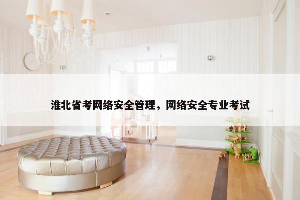 淮北省考网络安全管理，网络安全专业考试