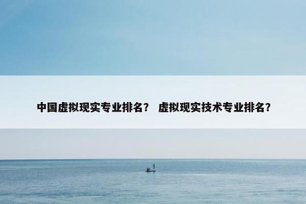 中国虚拟现实专业排名？ 虚拟现实技术专业排名？