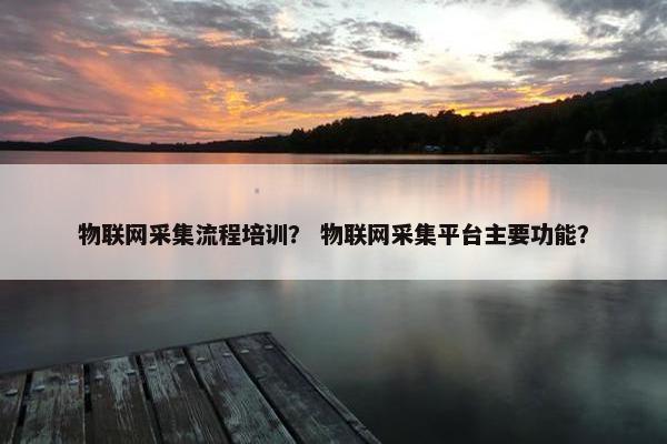 物联网采集流程培训？ 物联网采集平台主要功能？