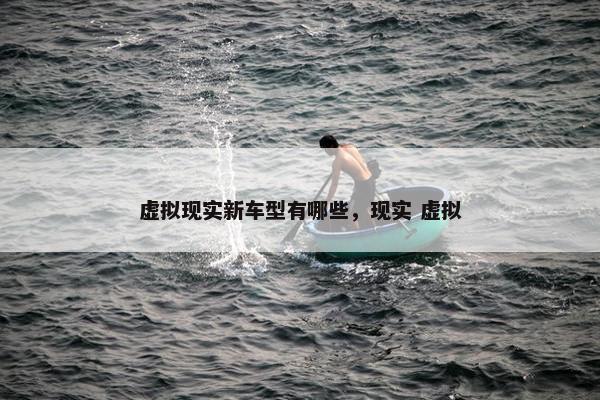 虚拟现实新车型有哪些，现实 虚拟