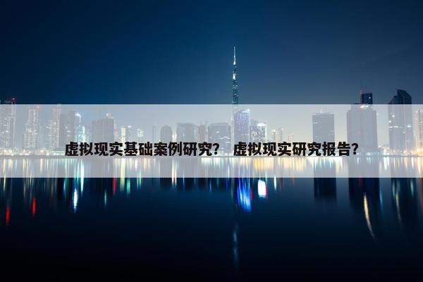 虚拟现实基础案例研究？ 虚拟现实研究报告？