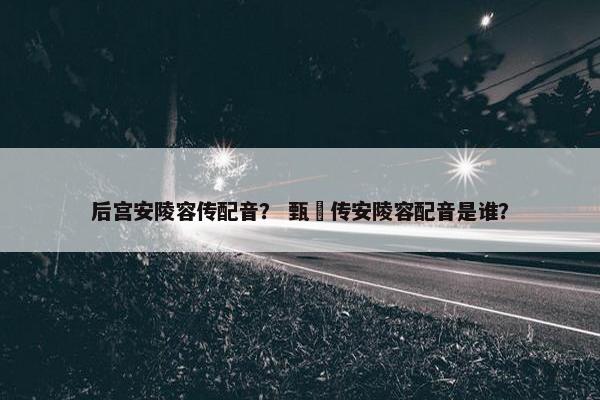 后宫安陵容传配音？ 甄嬛传安陵容配音是谁？