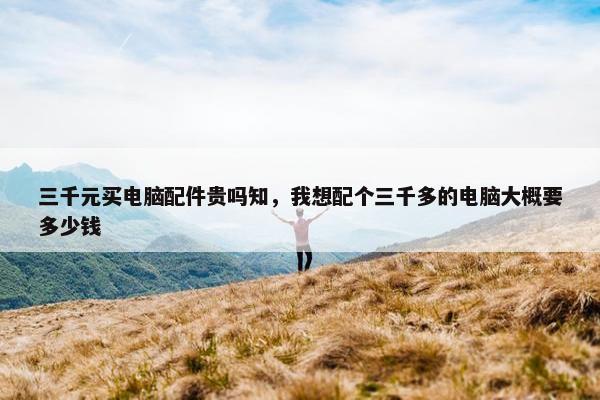 三千元买电脑配件贵吗知，我想配个三千多的电脑大概要多少钱