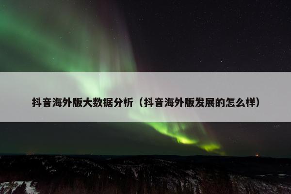 抖音海外版大数据分析（抖音海外版发展的怎么样）