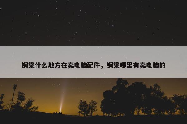 铜梁什么地方在卖电脑配件,铜梁哪里有卖电脑的 铜梁什么地方在卖电脑配件,铜梁哪里有卖电脑的