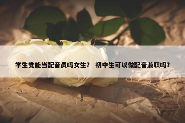 学生党能当配音员吗女生？ 初中生可以做配音兼职吗？