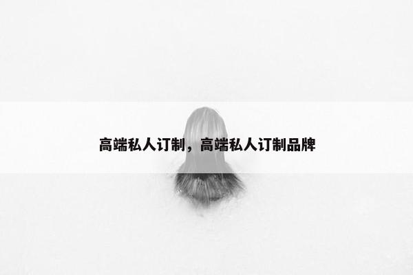 高端私人订制,高端私人订制品牌 高端私人订制,高端私人订制品牌