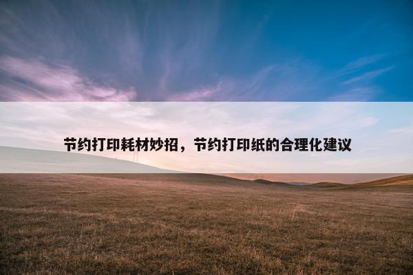 节约打印耗材妙招，节约打印纸的合理化建议