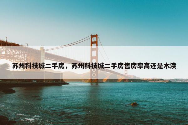 苏州科技城二手房，苏州科技城二手房售房率高还是木渎
