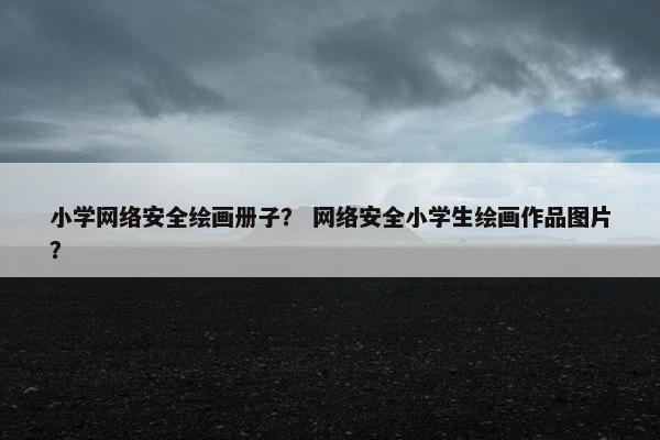 小学网络安全绘画册子？ 网络安全小学生绘画作品图片？