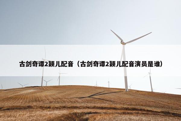 古剑奇谭2颖儿配音（古剑奇谭2颖儿配音演员是谁）