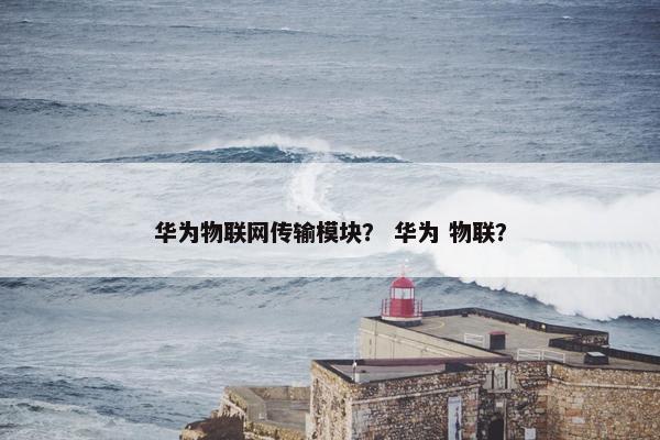 华为物联网传输模块？ 华为 物联？