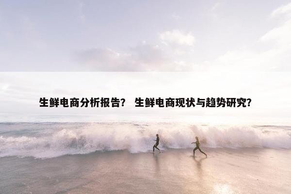 生鲜电商分析报告？ 生鲜电商现状与趋势研究？