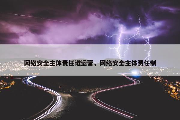 网络安全主体责任谁运营，网络安全主体责任制