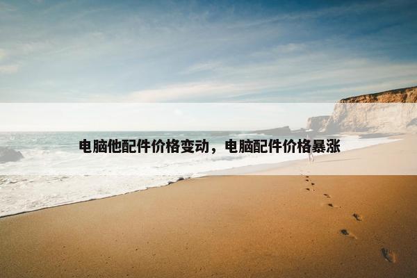 电脑他配件价格变动,电脑配件价格暴涨 电脑他配件价格变动,电脑配件价格暴涨