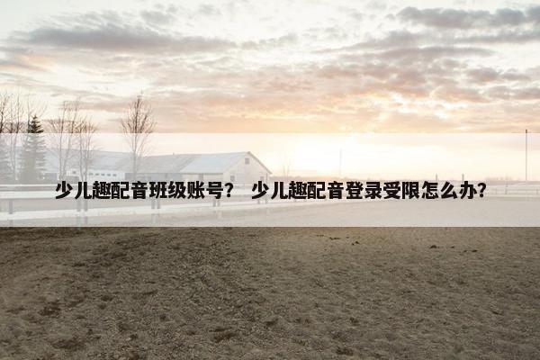 少儿趣配音班级账号？ 少儿趣配音登录受限怎么办？