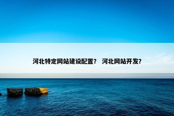 河北特定网站建设配置？ 河北网站开发？