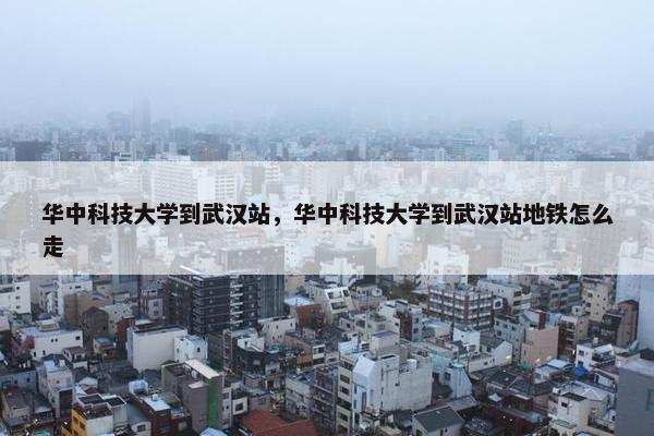 华中科技大学到武汉站,华中科技大学到武汉站地铁怎么走 华中科技大学到武汉站,华中科技大学到武汉站地铁怎么走