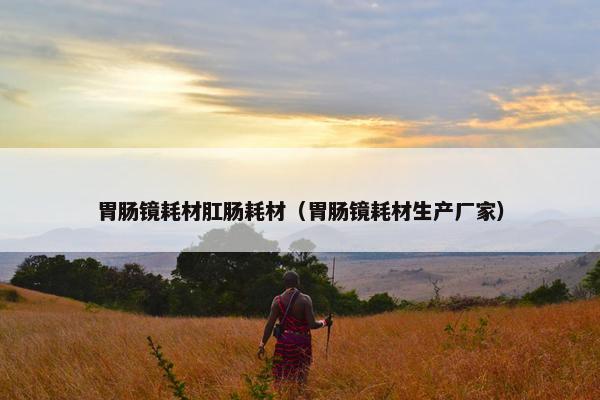 胃肠镜耗材肛肠耗材（胃肠镜耗材生产厂家）