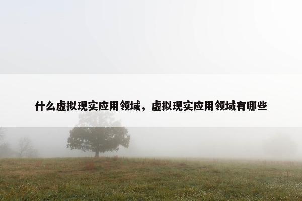 什么虚拟现实应用领域,虚拟现实应用领域有哪些 什么虚拟现实应用领域,虚拟现实应用领域有哪些