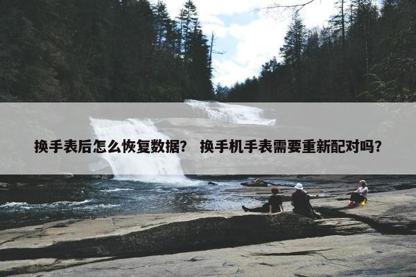 换手表后怎么恢复数据？ 换手机手表需要重新配对吗？